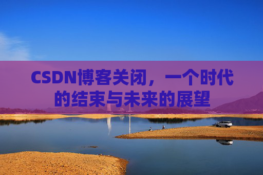 CSDN博客关闭，一个时代的结束与未来的展望
